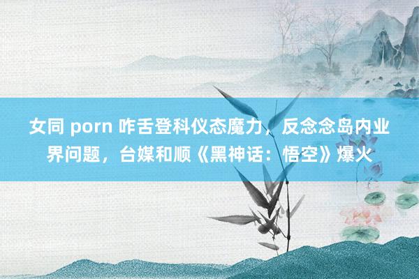 女同 porn 咋舌登科仪态魔力，反念念岛内业界问题，台媒和顺《黑神话：悟空》爆火