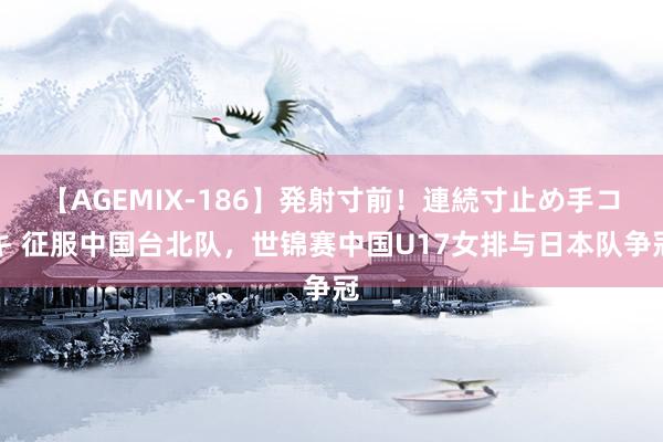 【AGEMIX-186】発射寸前！連続寸止め手コキ 征服中国台北队，世锦赛中国U17女排与日本队争冠