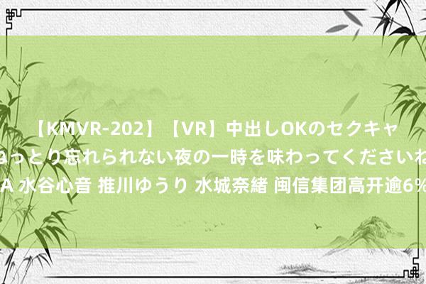 【KMVR-202】【VR】中出しOKのセクキャバにようこそ◆～濃密ねっとり忘れられない夜の一時を味わってくださいね◆～ 波多野結衣 AIKA 水谷心音 推川ゆうり 水城奈緒 闽信集团高开逾6% 预期中期鞭策应占溢利约3000万至3500万港元