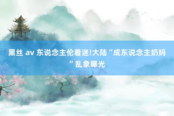 黑丝 av 东说念主伦着迷!大陆“成东说念主奶妈”乱象曝光