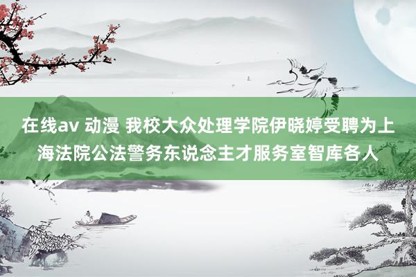 在线av 动漫 我校大众处理学院伊晓婷受聘为上海法院公法警务东说念主才服务室智库各人