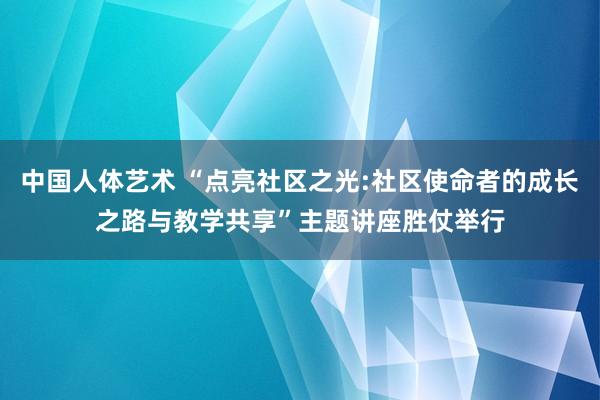 中国人体艺术 “点亮社区之光:社区使命者的成长之路与教学共享”主题讲座胜仗举行