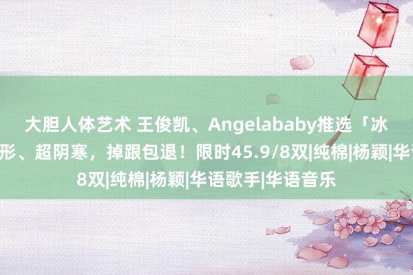 大胆人体艺术 王俊凯、Angelababy推选「冰丝船袜」！真隐形、超阴寒，掉跟包退！限时45.9/8双|纯棉|杨颖|华语歌手|华语音乐