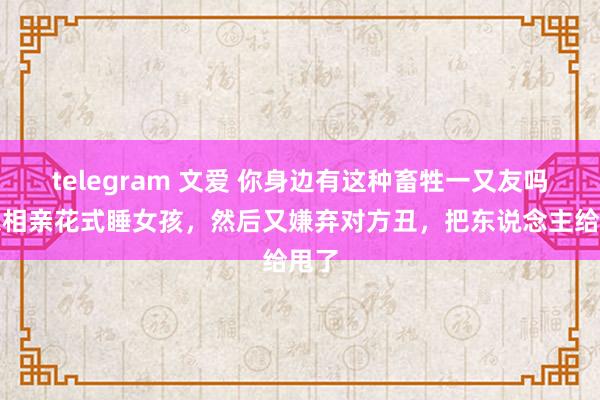 telegram 文爱 你身边有这种畜牲一又友吗？以相亲花式睡女孩，然后又嫌弃对方丑，把东说念主给甩了