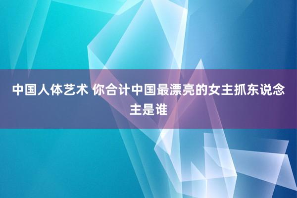 中国人体艺术 你合计中国最漂亮的女主抓东说念主是谁