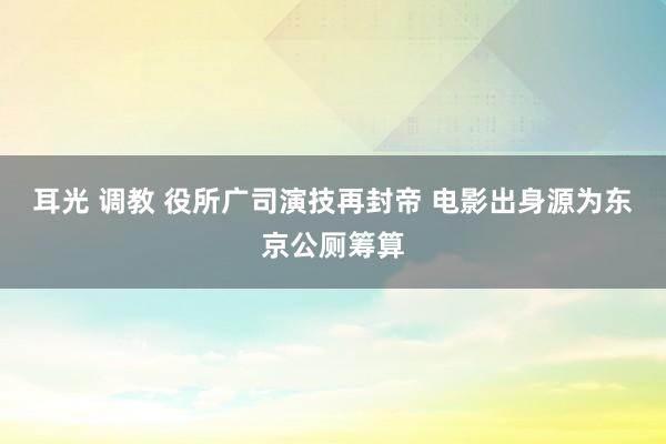 耳光 调教 役所广司演技再封帝 电影出身源为东京公厕筹算