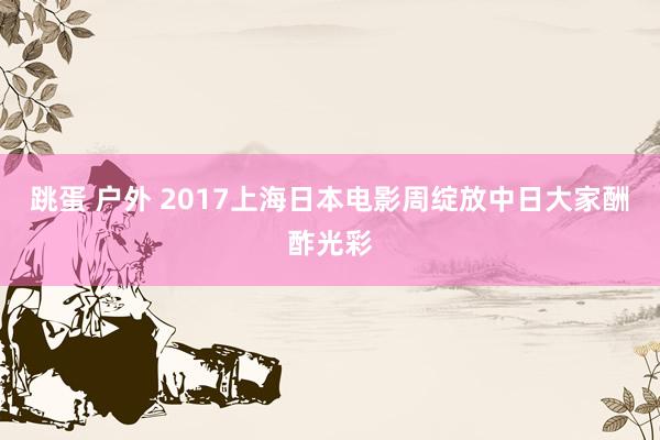 跳蛋 户外 2017上海日本电影周绽放中日大家酬酢光彩