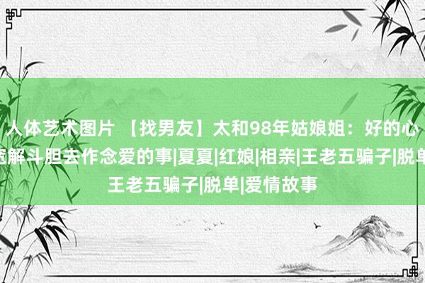 人体艺术图片 【找男友】太和98年姑娘姐：好的心绪是让你宽解斗胆去作念爱的事|夏夏|红娘|相亲|王老五骗子|脱单|爱情故事