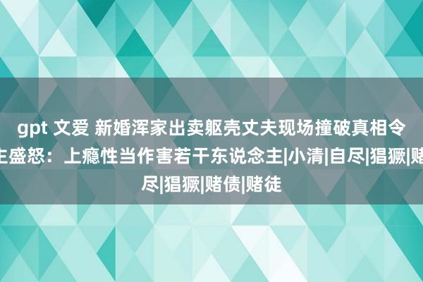 gpt 文爱 新婚浑家出卖躯壳丈夫现场撞破真相令东说念主盛怒：上瘾性当作害若干东说念主|小清|自尽|猖獗|赌债|赌徒