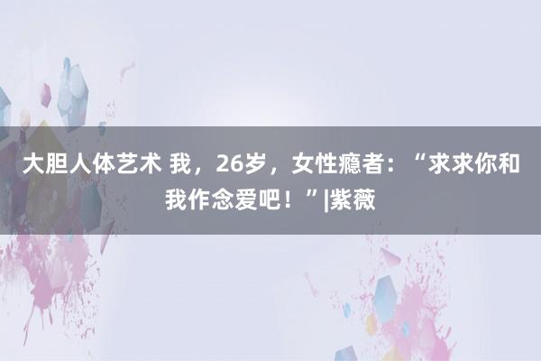 大胆人体艺术 我，26岁，女性瘾者：“求求你和我作念爱吧！”|紫薇