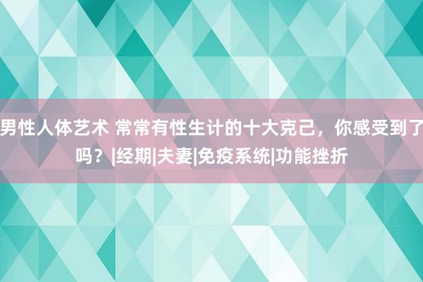 男性人体艺术 常常有性生计的十大克己，你感受到了吗？|经期|夫妻|免疫系统|功能挫折