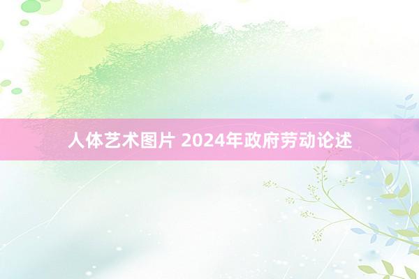 人体艺术图片 2024年政府劳动论述