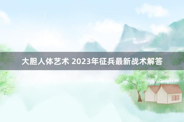 大胆人体艺术 2023年征兵最新战术解答