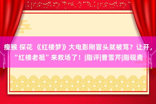 瘦猴 探花 《红楼梦》大电影刚冒头就被骂？让开，“红楼老祖”来救场了！|脂评|曹雪芹|脂砚斋