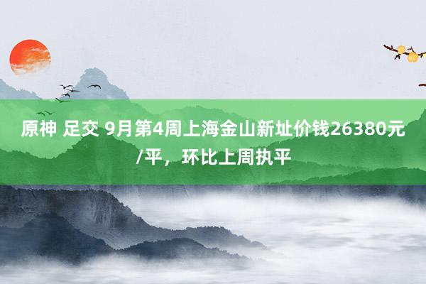 原神 足交 9月第4周上海金山新址价钱26380元/平，环比上周执平