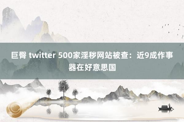 巨臀 twitter 500家淫秽网站被查：近9成作事器在好意思国