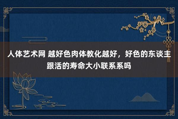 人体艺术网 越好色肉体教化越好，好色的东谈主跟活的寿命大小联系系吗