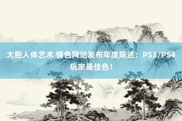 大胆人体艺术 情色网站发布年度陈述：PS3/PS4玩家最佳色！